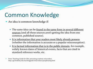 Common Knowledge
 An idea is common knowledge if:

      The same idea can be found in the same form in several different
       sources (and all these sources aren’t getting the idea from one
       common, published source).
      It is information that your readers most likely already possess
       (whether the information is accurate or a popular misconception).
      It is factual information that is in the public domain, for example,
       widely known dates of historical events, facts that are cited in
       standard reference works, etc.

   From “Teaching Guide for GSIs: preventing academic misconduct.
    http://gsi.berkeley.edu/teachingguide/misconduct/paraphrasing.html
 