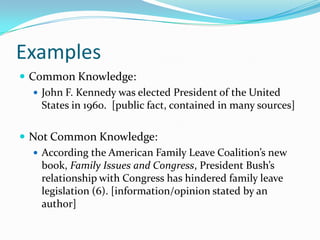 Examples
 Common Knowledge:
    John F. Kennedy was elected President of the United
     States in 1960. [public fact, contained in many sources]

 Not Common Knowledge:
   According the American Family Leave Coalition’s new
    book, Family Issues and Congress, President Bush’s
    relationship with Congress has hindered family leave
    legislation (6). [information/opinion stated by an
    author]
 