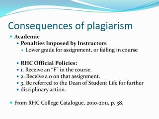 Consequences of plagiarism
 Academic
   Penalties Imposed by Instructors
         Lower grade for assignment, or failing in course

     RHC Official Policies:
     1. Receive an “F” in the course.
     2. Receive a 0 on that assignment.
     3. Be referred to the Dean of Student Life for further
     disciplinary action.

 From RHC College Catalogue, 2010-2011, p. 38.
 