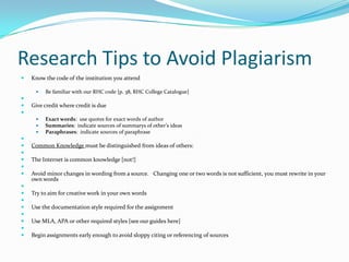 Research Tips to Avoid Plagiarism
   Know the code of the institution you attend

        Be familiar with our RHC code [p. 38, RHC College Catalogue]

   Give credit where credit is due

        Exact words: use quotes for exact words of author
        Summaries: indicate sources of summarys of other’s ideas
        Paraphrases: indicate sources of paraphrase

   Common Knowledge must be distinguished from ideas of others:

   The Internet is common knowledge [not!]

   Avoid minor changes in wording from a source. Changing one or two words is not sufficient, you must rewrite in your
    own words

   Try to aim for creative work in your own words

   Use the documentation style required for the assignment

   Use MLA, APA or other required styles [see our guides here]

   Begin assignments early enough to avoid sloppy citing or referencing of sources
 
