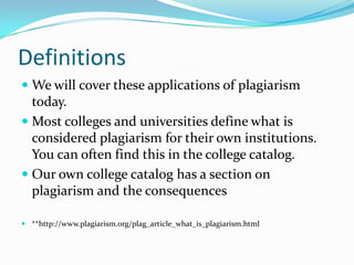 Definitions
 We will cover these applications of plagiarism
  today.
 Most colleges and universities define what is
  considered plagiarism for their own institutions.
  You can often find this in the college catalog.
 Our own college catalog has a section on
  plagiarism and the consequences

 **http://www.plagiarism.org/plag_article_what_is_plagiarism.html
 