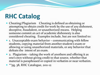RHC Catalog
 Cheating/Plagiarism    Cheating is defined as obtaining or
  attempting to obtain credit for work by the use of any dishonest,
  deceptive, fraudulent, or unauthorized means. Helping
  someone commit an act of academic dishonesty is also
  considered cheating. Examples include, but are not limited to:
 1. Unacceptable exam behavior – communicating with fellow
  students, copying material from another student’s exam or
  allowing or using unauthorized materials, or any behavior that
  defeats the intent of an exam.
 2. Plagiarism – taking the work of anothere and offering it as
  one’s own without giving credit to that source, whether that
  material is paraphrased or copied in verbatim or near verbatim.
 **pg. 38, RHC Catalogue, 2011-12
 