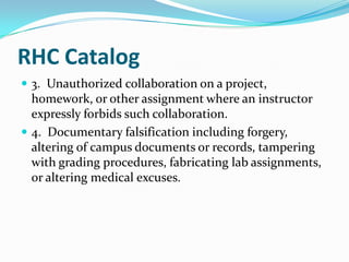 RHC Catalog
 3. Unauthorized collaboration on a project,
  homework, or other assignment where an instructor
  expressly forbids such collaboration.
 4. Documentary falsification including forgery,
  altering of campus documents or records, tampering
  with grading procedures, fabricating lab assignments,
  or altering medical excuses.
 