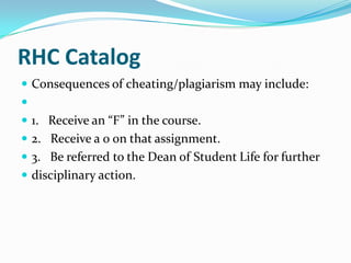 RHC Catalog
 Consequences of cheating/plagiarism may include:

 1. Receive an “F” in the course.
 2. Receive a 0 on that assignment.
 3. Be referred to the Dean of Student Life for further
 disciplinary action.
 
