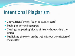Intentional Plagiarism
 Copy a friend's work [such as papers, tests]
 Buying or borrowing papers
 Cutting and pasting blocks of text without citing the
  source
 Publishing the work on the web without permission of
  the creator
 