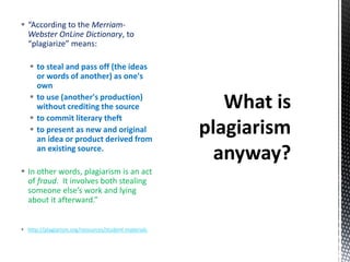  “According to the Merriam-
Webster OnLine Dictionary, to
“plagiarize” means:
 to steal and pass off (the ideas
or words of another) as one's
own
 to use (another's production)
without crediting the source
 to commit literary theft
 to present as new and original
an idea or product derived from
an existing source.
 In other words, plagiarism is an act
of fraud. It involves both stealing
someone else’s work and lying
about it afterward.”
 http://plagiarism.org/resources/student-materials
 