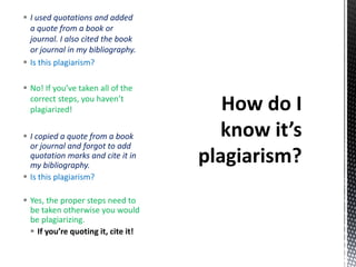  I copied a quote from a book
or journal and forgot to add
quotation marks and cite it in
my bibliography.
 Is this plagiarism?
 Yes, the proper steps need to
be taken otherwise you would
be plagiarizing.
 If you’re quoting it, cite it!
 I used quotations and added
a quote from a book or
journal. I also cited the book
or journal in my bibliography.
 Is this plagiarism?
 No! If you’ve taken all of the
correct steps, you haven’t
plagiarized!
 