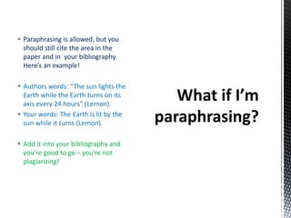  Paraphrasing is allowed, but you
should still cite the area in the
paper and in your bibliography.
Here’s an example!
 Authors words: “The sun lights the
Earth while the Earth turns on its
axis every 24 hours” (Lemon).
 Your words: The Earth is lit by the
sun while it turns (Lemon).
 Add it into your bibliography and
you’re good to go – you’re not
plagiarizing!
 