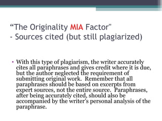“The Originality MIA Factor"
- Sources cited (but still plagiarized)
• With this type of plagiarism, the writer accurately
cites all paraphrases and gives credit where it is due,
but the author neglected the requirement of
submitting original work. Remember that all
paraphrases should be based on excerpts from
expert sources, not the entire source. Paraphrases,
after being accurately cited, should also be
accompanied by the writer’s personal analysis of the
paraphrase.

 