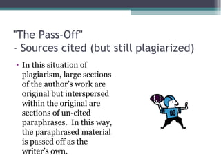 "The Pass-Off"
- Sources cited (but still plagiarized)
• In this situation of
plagiarism, large sections
of the author’s work are
original but interspersed
within the original are
sections of un-cited
paraphrases. In this way,
the paraphrased material
is passed off as the
writer’s own.

 