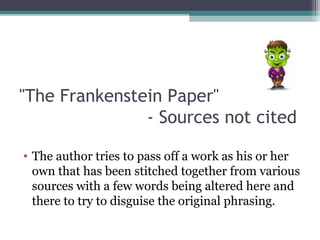 "The Frankenstein Paper"
- Sources not cited
• The author tries to pass off a work as his or her
own that has been stitched together from various
sources with a few words being altered here and
there to try to disguise the original phrasing.

 