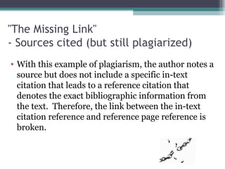 "The Missing Link"
- Sources cited (but still plagiarized)
• With this example of plagiarism, the author notes a
source but does not include a specific in-text
citation that leads to a reference citation that
denotes the exact bibliographic information from
the text. Therefore, the link between the in-text
citation reference and reference page reference is
broken.

 