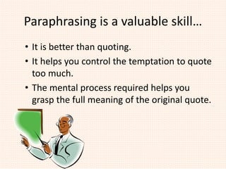 Paraphrasing is a valuable skill…
• It is better than quoting.
• It helps you control the temptation to quote
too much.
• The mental process required helps you
grasp the full meaning of the original quote.
 