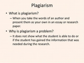 Plagiarism
• What is plagiarism?
– When you take the words of an author and
present them as your own in an essay or research
paper.
• Why is plagiarism a problem?
– It does not show what the student is able to do or
if the student has gained the information that was
needed during the research.
 