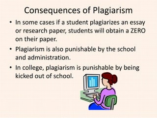 Consequences of Plagiarism
• In some cases if a student plagiarizes an essay
or research paper, students will obtain a ZERO
on their paper.
• Plagiarism is also punishable by the school
and administration.
• In college, plagiarism is punishable by being
kicked out of school.
 