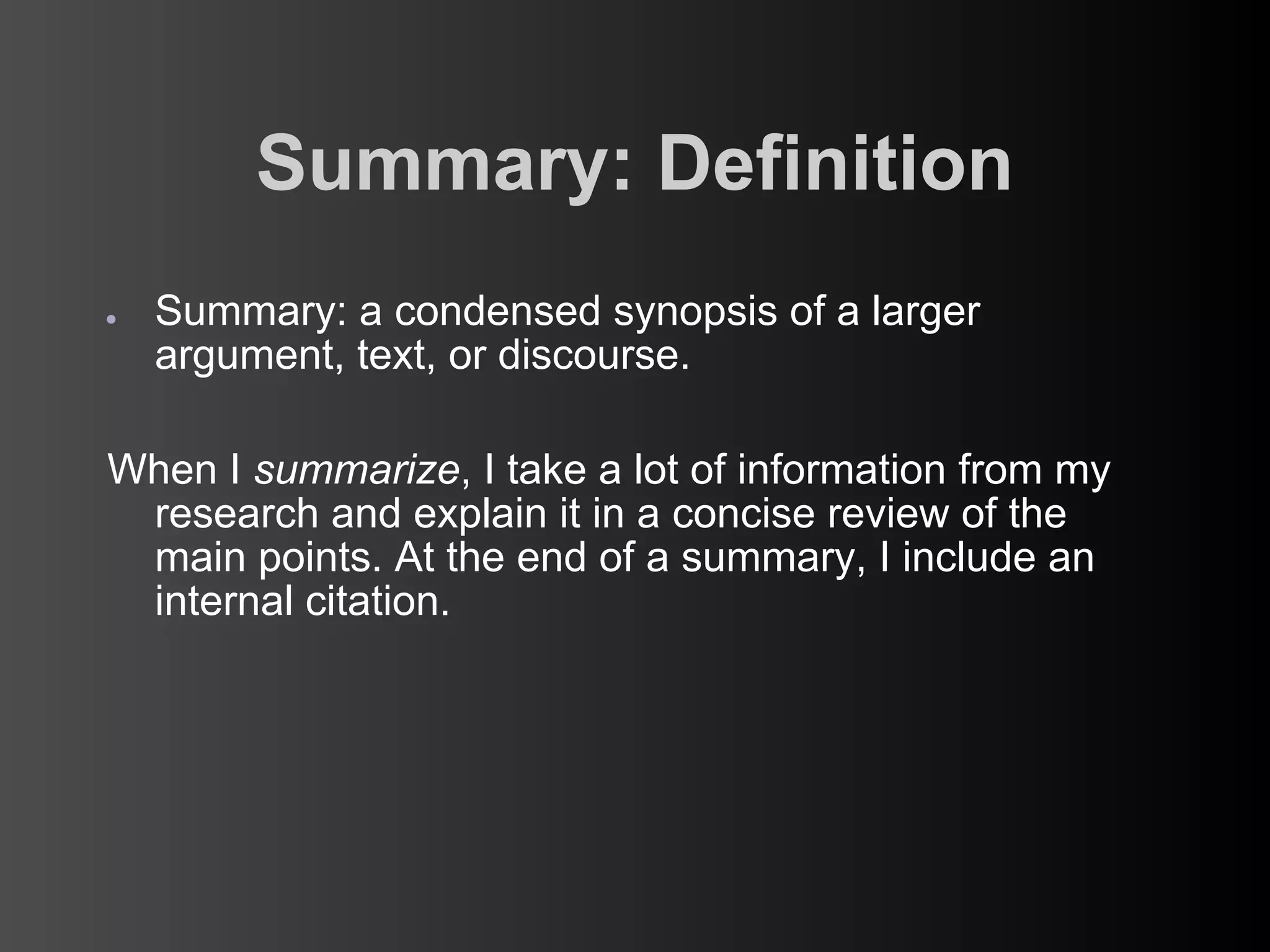 Summary: Definition
●   Summary: a condensed synopsis of a larger
    argument, text, or discourse.

When I summarize, I take a lot of information from my
 research and explain it in a concise review of the
 main points. At the end of a summary, I include an
 internal citation.
 