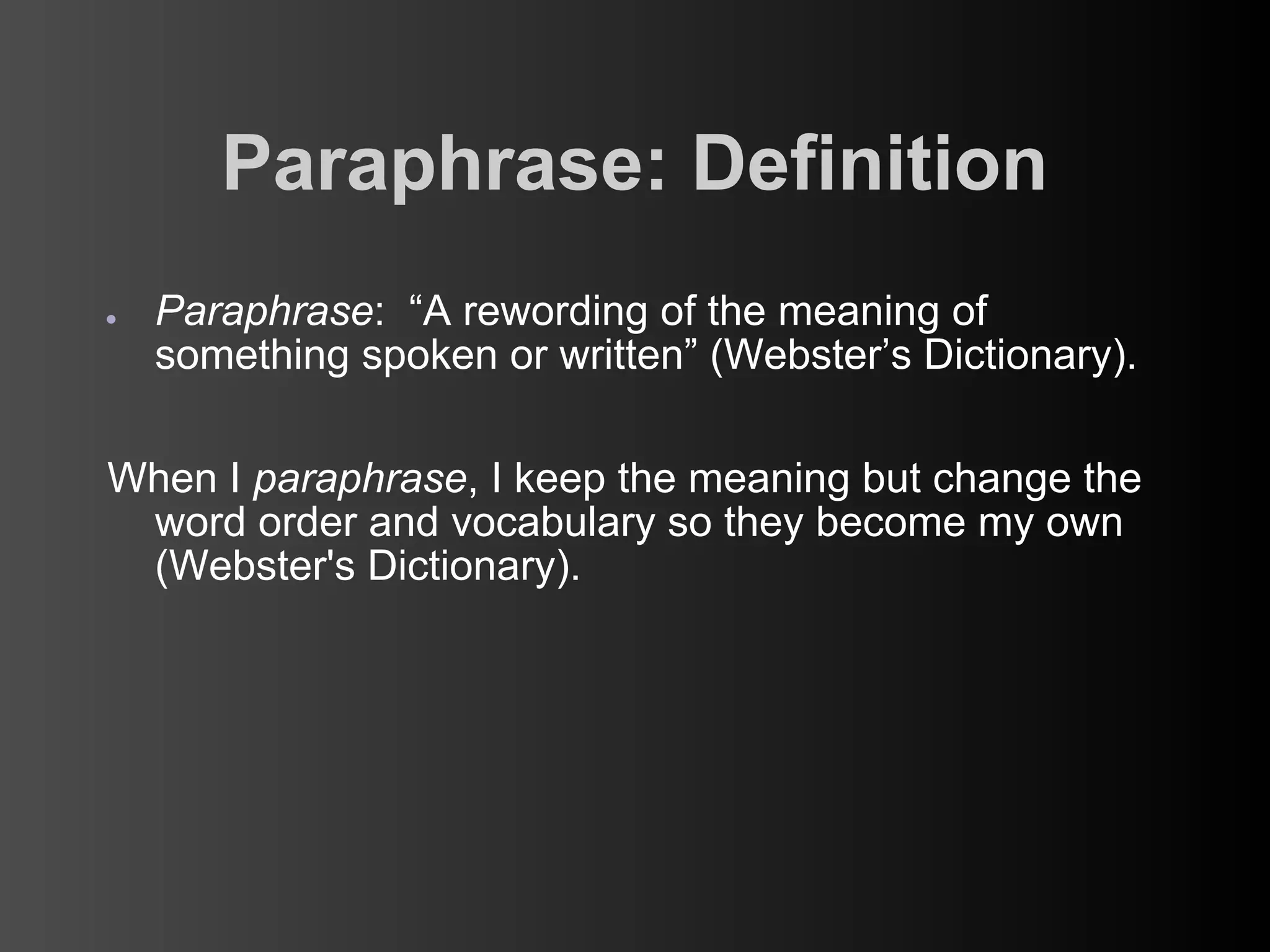 Paraphrase: Definition
●   Paraphrase: “A rewording of the meaning of
    something spoken or written” (Webster’s Dictionary).

When I paraphrase, I keep the meaning but change the
 word order and vocabulary so they become my own
 (Webster's Dictionary).
 