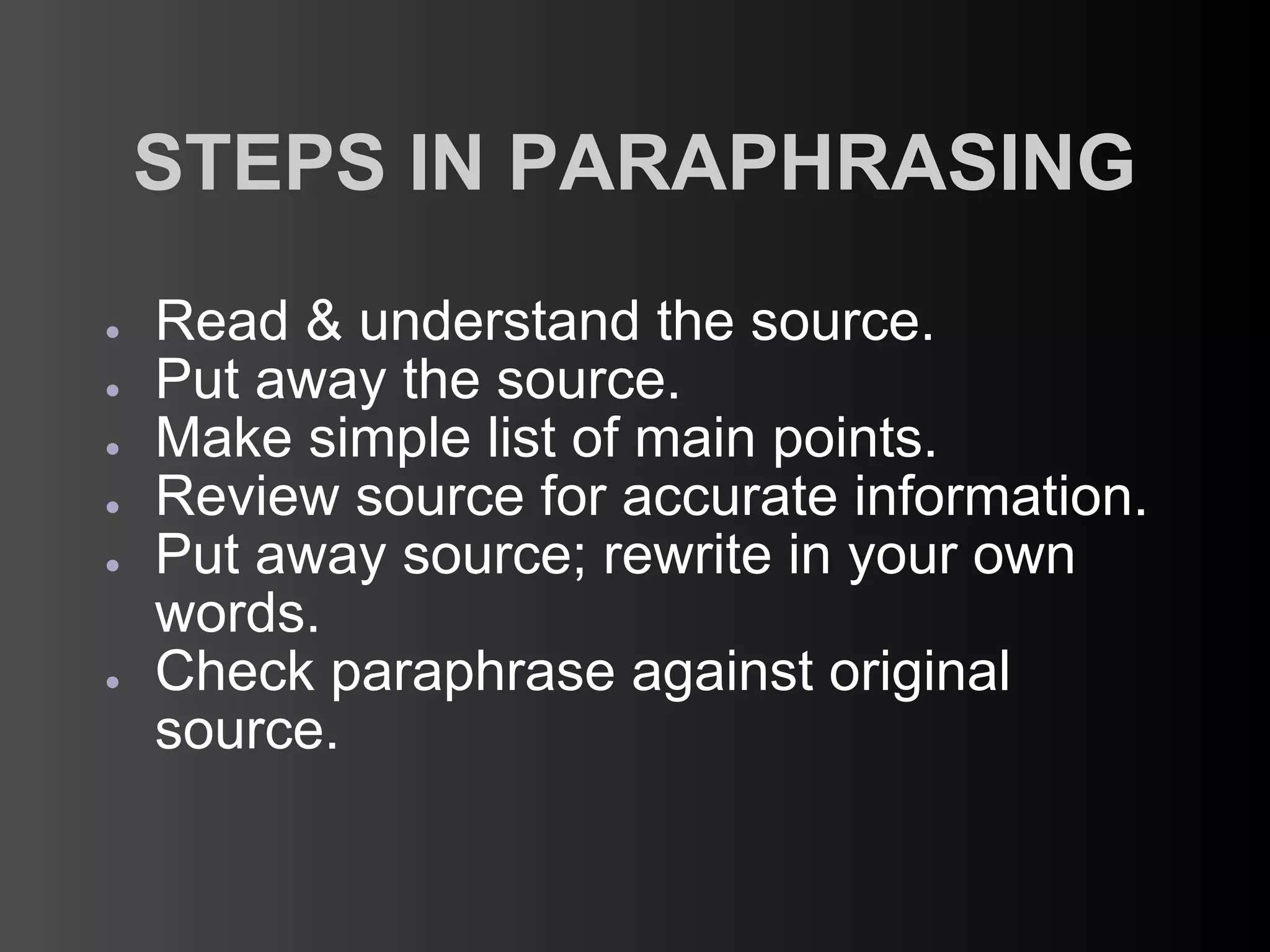 STEPS IN PARAPHRASING
●   Read & understand the source.
●   Put away the source.
●   Make simple list of main points.
●   Review source for accurate information.
●   Put away source; rewrite in your own
    words.
●   Check paraphrase against original
    source.
 
