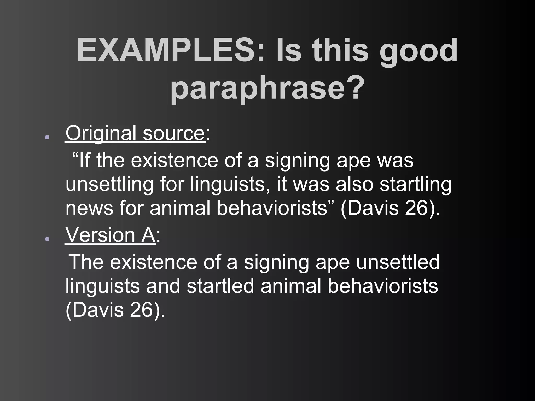 EXAMPLES: Is this good
         paraphrase?
●   Original source:
     “If the existence of a signing ape was
    unsettling for linguists, it was also startling
    news for animal behaviorists” (Davis 26).
●   Version A:
     The existence of a signing ape unsettled
    linguists and startled animal behaviorists
    (Davis 26).
 