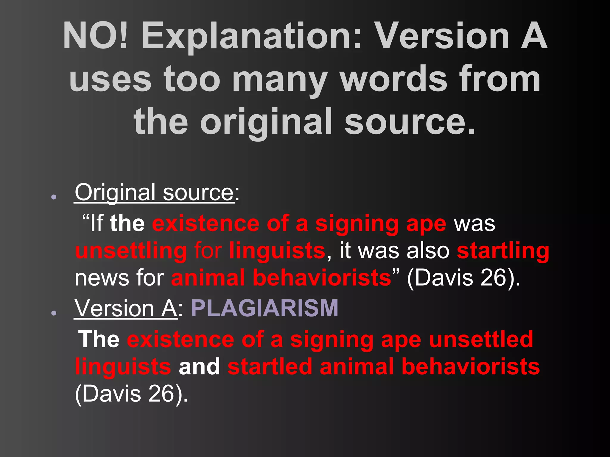 NO! Explanation: Version A
    uses too many words from
       the original source.
●   Original source:
     “If the existence of a signing ape was
    unsettling for linguists, it was also startling
    news for animal behaviorists” (Davis 26).
●   Version A: PLAGIARISM
     The existence of a signing ape unsettled
    linguists and startled animal behaviorists
    (Davis 26).
 