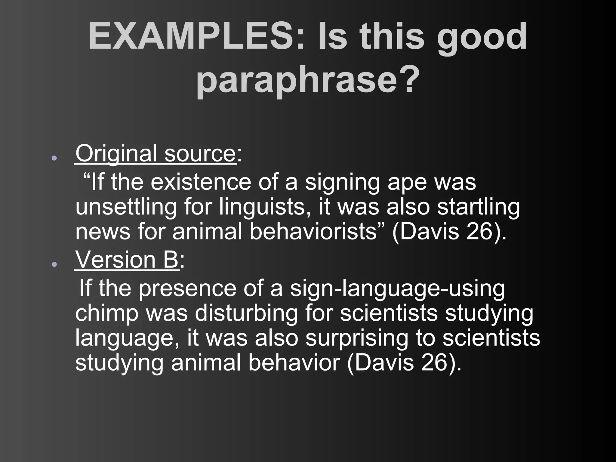 EXAMPLES: Is this good
         paraphrase?
●   Original source:
      “If the existence of a signing ape was
    unsettling for linguists, it was also startling
    news for animal behaviorists” (Davis 26).
●   Version B:
     If the presence of a sign-language-using
    chimp was disturbing for scientists studying
    language, it was also surprising to scientists
    studying animal behavior (Davis 26).
 