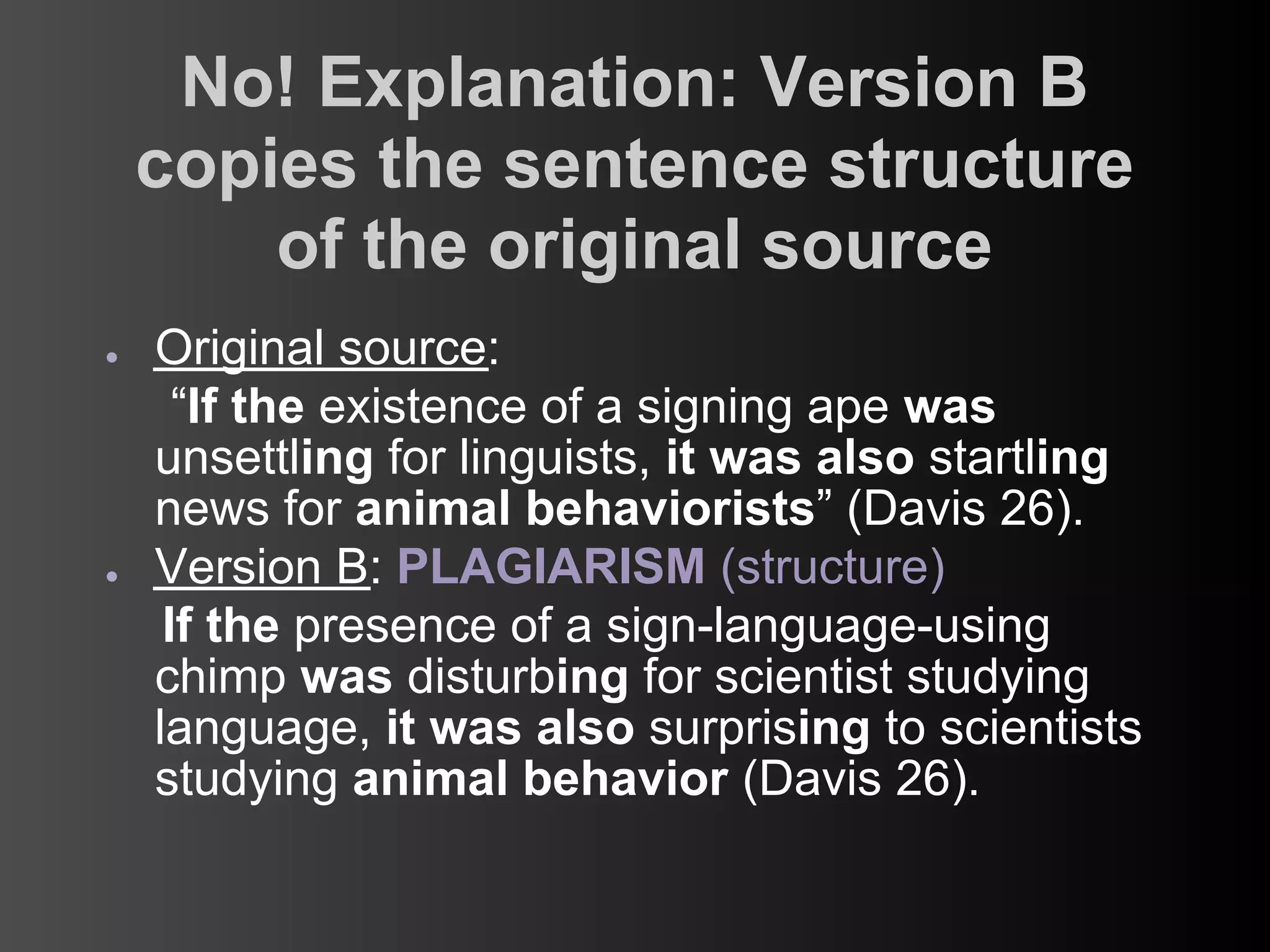 No! Explanation: Version B
    copies the sentence structure
        of the original source
●   Original source:
      “If the existence of a signing ape was
    unsettling for linguists, it was also startling
    news for animal behaviorists” (Davis 26).
●   Version B: PLAGIARISM (structure)
     If the presence of a sign-language-using
    chimp was disturbing for scientist studying
    language, it was also surprising to scientists
    studying animal behavior (Davis 26).
 