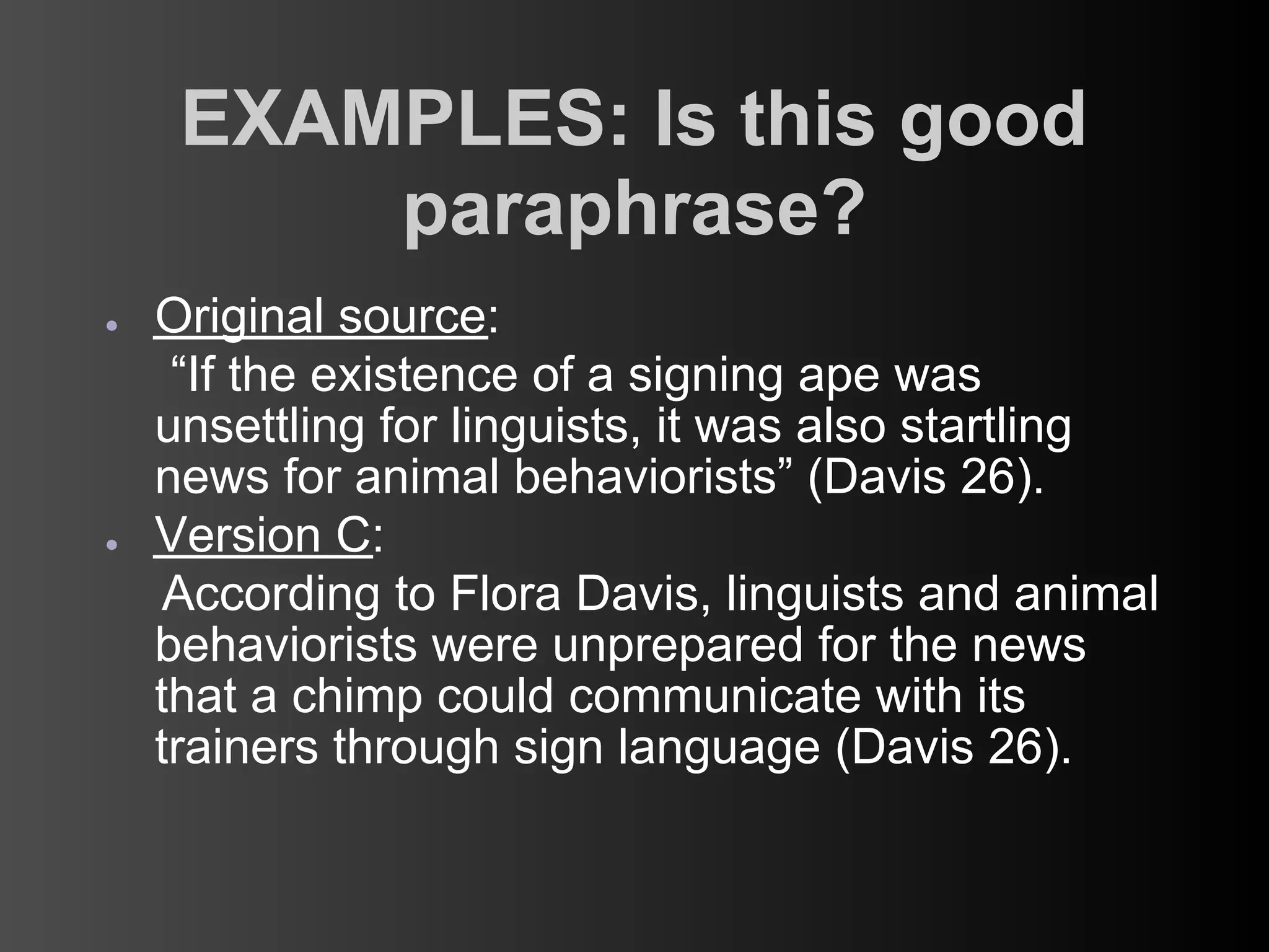 EXAMPLES: Is this good
         paraphrase?
●   Original source:
     “If the existence of a signing ape was
    unsettling for linguists, it was also startling
    news for animal behaviorists” (Davis 26).
●   Version C:
     According to Flora Davis, linguists and animal
    behaviorists were unprepared for the news
    that a chimp could communicate with its
    trainers through sign language (Davis 26).
 