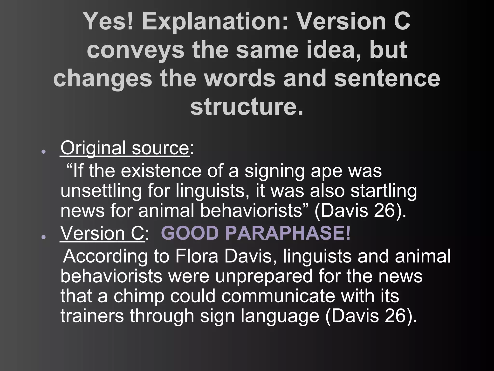 Yes! Explanation: Version C
      conveys the same idea, but
    changes the words and sentence
               structure.
●   Original source:
     “If the existence of a signing ape was
    unsettling for linguists, it was also startling
    news for animal behaviorists” (Davis 26).
●   Version C: GOOD PARAPHASE!
     According to Flora Davis, linguists and animal
    behaviorists were unprepared for the news
    that a chimp could communicate with its
    trainers through sign language (Davis 26).
 