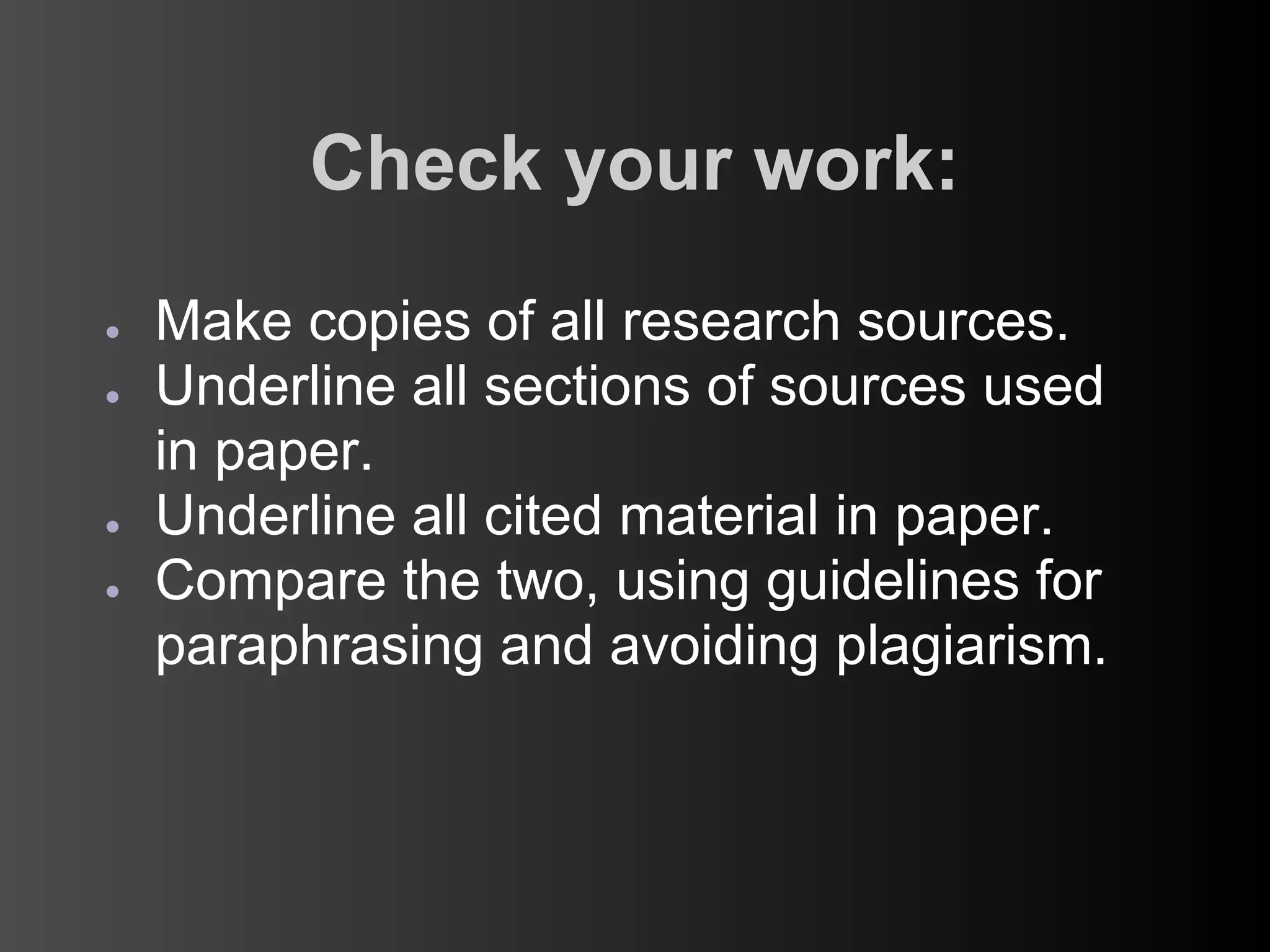 Check your work:
●   Make copies of all research sources.
●   Underline all sections of sources used
    in paper.
●   Underline all cited material in paper.
●   Compare the two, using guidelines for
    paraphrasing and avoiding plagiarism.
 