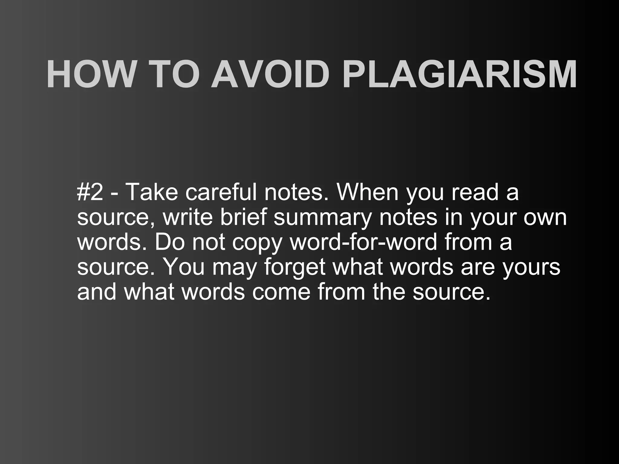 HOW TO AVOID PLAGIARISM

 #2 - Take careful notes. When you read a
 source, write brief summary notes in your own
 words. Do not copy word-for-word from a
 source. You may forget what words are yours
 and what words come from the source.
 