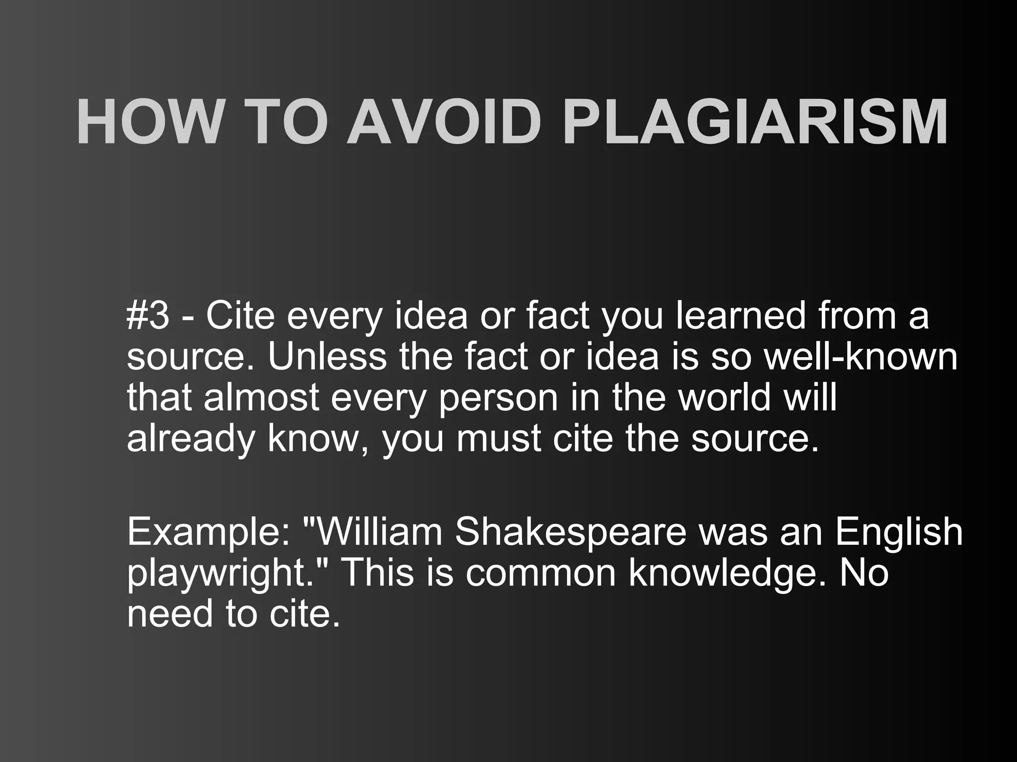 HOW TO AVOID PLAGIARISM

 #3 - Cite every idea or fact you learned from a
 source. Unless the fact or idea is so well-known
 that almost every person in the world will
 already know, you must cite the source.

 Example: "William Shakespeare was an English
 playwright." This is common knowledge. No
 need to cite.
 