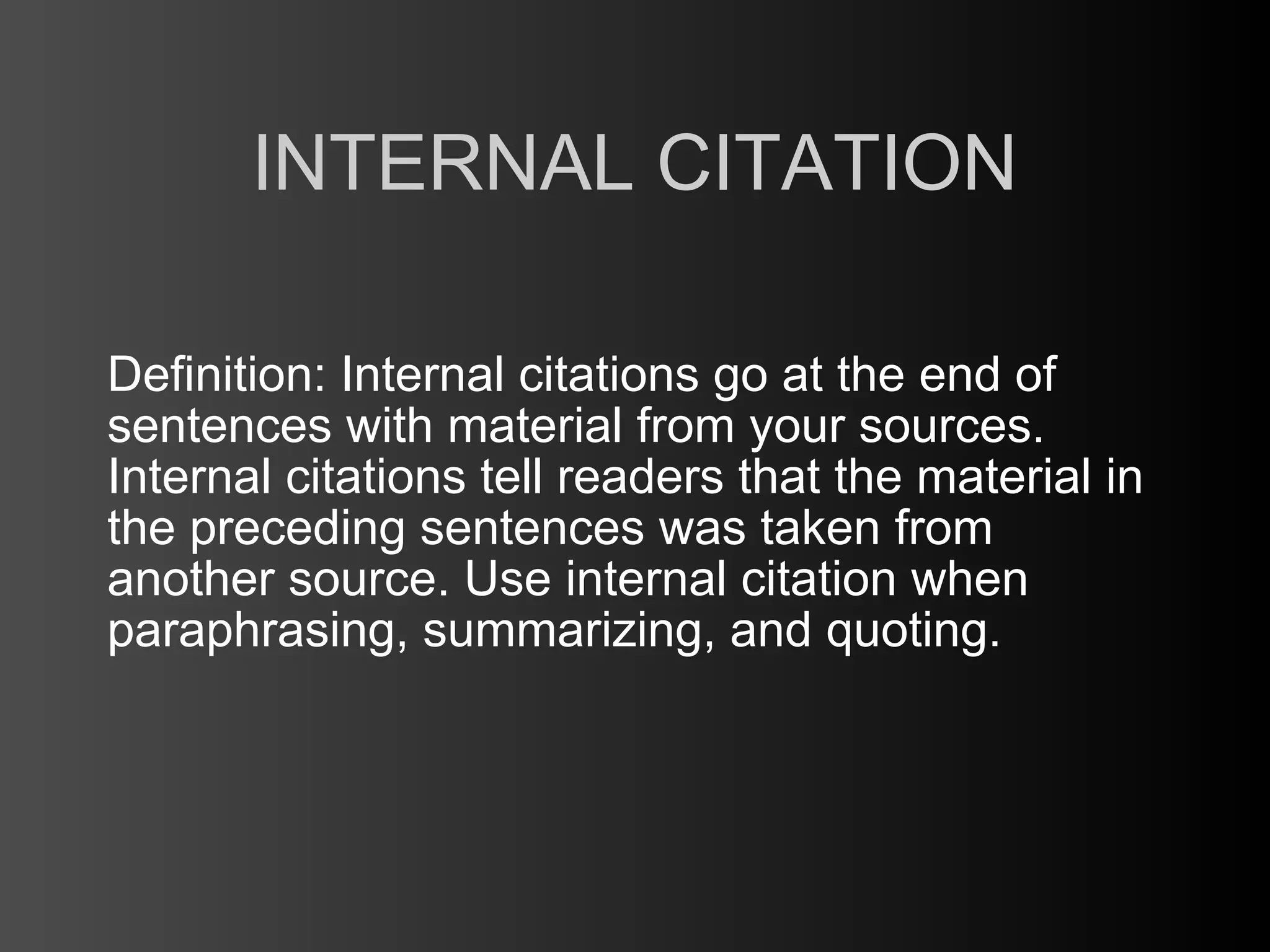 INTERNAL CITATION

Definition: Internal citations go at the end of
sentences with material from your sources.
Internal citations tell readers that the material in
the preceding sentences was taken from
another source. Use internal citation when
paraphrasing, summarizing, and quoting.
 