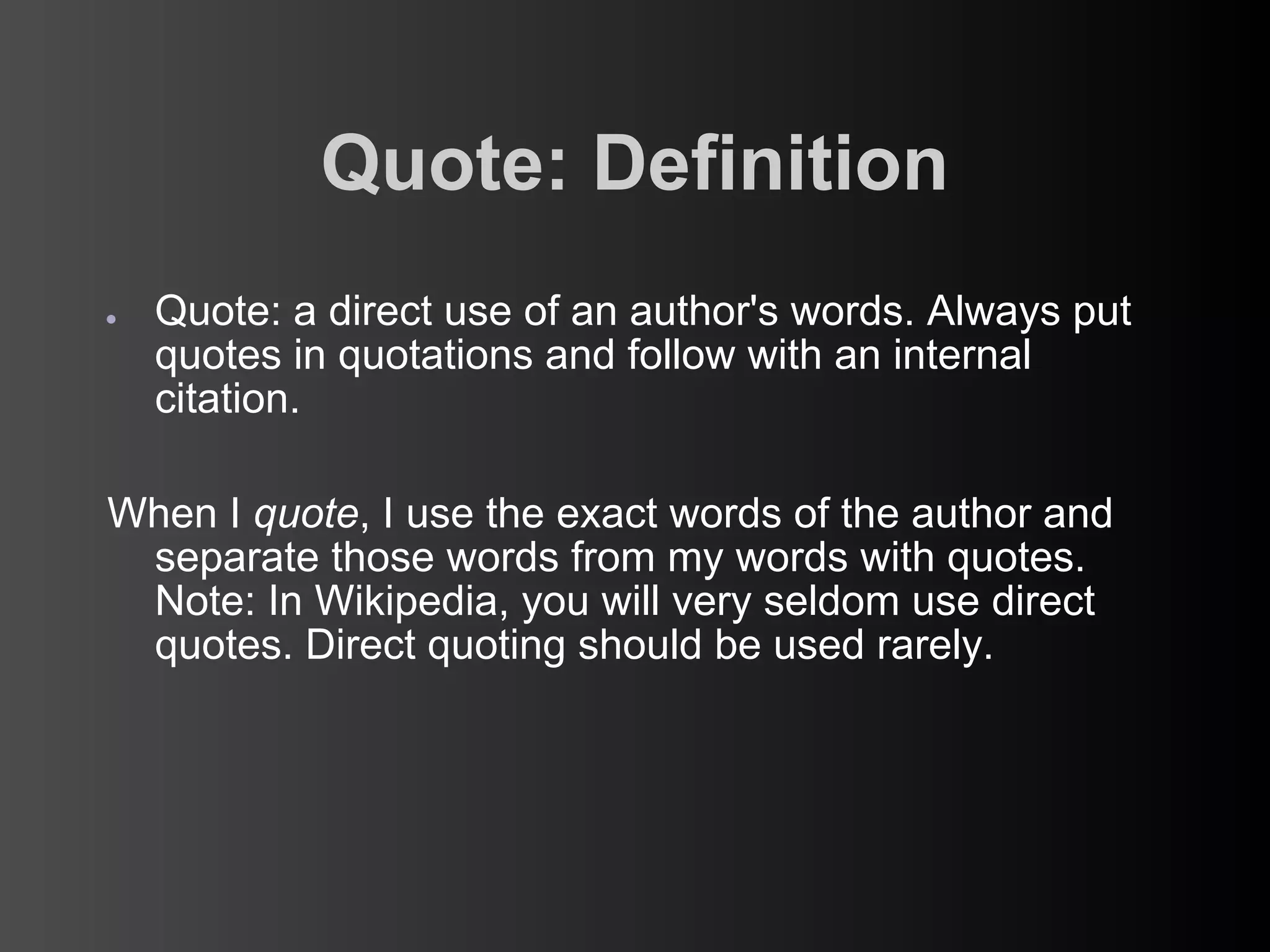 Quote: Definition
●   Quote: a direct use of an author's words. Always put
    quotes in quotations and follow with an internal
    citation.

When I quote, I use the exact words of the author and
 separate those words from my words with quotes.
 Note: In Wikipedia, you will very seldom use direct
 quotes. Direct quoting should be used rarely.
 