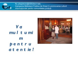 Nu plagiatului@bibliotecii tale.
   Campania Bibliotecii Publice de Drept în promovarea culturii
   informaţionale pentru comunitatea juridică




    Va
mu l t u mi
     m
pe nt r u
a t e n t ie !
 