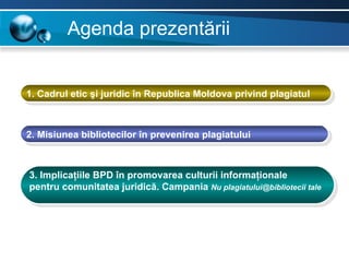Agenda prezentării


1. Cadrul etic şi juridic în Republica Moldova privind plagiatul



2. Misiunea bibliotecilor în prevenirea plagiatului



3. Implicaţiile BPD în promovarea culturii informaţionale
pentru comunitatea juridică. Campania Nu plagiatului@bibliotecii tale
 