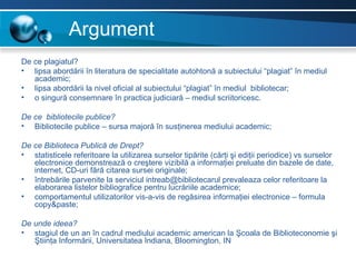 Argument
De ce plagiatul?
• lipsa abordării în literatura de specialitate autohtonă a subiectului “plagiat” în mediul
   academic;
• lipsa abordării la nivel oficial al subiectului “plagiat” în mediul bibliotecar;
• o singură consemnare în practica judiciară – mediul scriitoricesc.

De ce bibliotecile publice?
• Bibliotecile publice – sursa majoră în susţinerea mediului academic;

De ce Biblioteca Publică de Drept?
• statisticele referitoare la utilizarea surselor tipărite (cărţi şi ediţii periodice) vs surselor
   electronice demonstrează o creştere vizibilă a informaţiei preluate din bazele de date,
   internet, CD-uri fără citarea sursei originale;
• întrebările parvenite la serviciul intreab@bibliotecarul prevaleaza celor referitoare la
   elaborarea listelor bibliografice pentru lucrăriile academice;
• comportamentul utilizatorilor vis-a-vis de regăsirea informaţiei electronice – formula
   copy&paste;

De unde ideea?
• stagiul de un an în cadrul mediului academic american la Şcoala de Biblioteconomie şi
   Ştiinţa Informării, Universitatea Indiana, Bloomington, IN
 