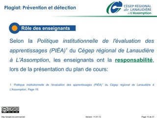 Plagiat: Prévention et détection



                        Rôle des enseignants

          Selon la Politique institutionnelle de l'évaluation des
          apprentissages (PIÉA)1 du Cégep régional de Lanaudière
          à L'Assomption, les enseignants ont la responsabilité,
          lors de la présentation du plan de cours:

          1. Politique institutionnelle de l'évaluation des apprentissages (PIÉA) 1 du Cégep régional de Lanaudière à
          L'Assomption, Page 16.




http://projet-civ.com/carnet/                                     Version: 11-01-13                        Page 10 de 31
 