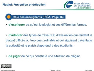 Plagiat: Prévention et détection



                        Rôle des enseignants (PIÉA, Page 16)

          ●    d’expliquer ce qu’est le plagiat et ses différentes formes.


          ●    d'adopter des types de travaux et d’évaluation qui rendent le
          plagiat difficile ou trop peu profitable et qui aiguisent davantage
          la curiosité et le plaisir d’apprendre des étudiants.


          ●    de juger de ce qui constitue une situation de plagiat.



http://projet-civ.com/carnet/                      Version: 11-01-13    Page 11 de 31
 