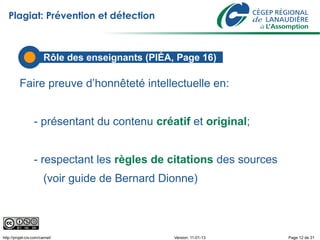 Plagiat: Prévention et détection



                        Rôle des enseignants (PIÉA, Page 16)

          Faire preuve d’honnêteté intellectuelle en:


                  - présentant du contenu créatif et original;


                  - respectant les règles de citations des sources
                        (voir guide de Bernard Dionne)




http://projet-civ.com/carnet/                      Version: 11-01-13   Page 12 de 31
 