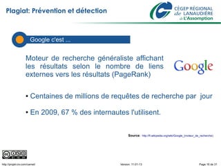Plagiat: Prévention et détection



                        Les défis ...
                        Google c'est


                    Moteur de recherche généraliste affichant
                    les résultats selon le nombre de liens
                    externes vers les résultats (PageRank)

                    ●   Centaines de millions de requêtes de recherche par jour

                    ●   En 2009, 67 % des internautes l'utilisent.


                                                          Source: http://fr.wikipedia.org/wiki/Google_(moteur_de_recherche)




http://projet-civ.com/carnet/                       Version: 11-01-13                                           Page 16 de 31
 
