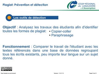 Plagiat: Prévention et détection



                        Les outils de détection


   Objectif : Analysez les travaux des étudiants afin d'identifier
   toutes les formes de plagiat: ● Copier-coller
                                 ● Paraphrasage




   Fonctionnement : Comparer le travail de l'étudiant avec les
   textes référencés dans une base de données regroupant
   tous les écrits existants, peu importe leur langue sur un sujet
   donné.



http://projet-civ.com/carnet/                     Version: 11-01-13   Page 2 de 31
 
