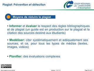 Plagiat: Prévention et détection



                        Moyens de
                        Les défis réduire le plagiat

             ● Informer et évaluer le respect des règles bibliographiques
             et de plagiat (un guide est en production sur le plagiat et la
             citation des sources destiné aux étudiants)

             ● Modéliser: citer systématiquement et adéquatement ses
             sources, et ce, pour tous les types de médias (textes,
             images, vidéos)

             ●   Planifier: des évaluations complexes



http://projet-civ.com/carnet/                          Version: 11-01-13   Page 25 de 31
 