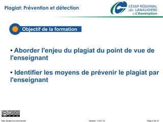 Plagiat: Prévention et détection



                        Objectif de la formation



          ● Aborder l'enjeu du plagiat du point de vue de
          l'enseignant

          ● Identifier les moyens de prévenir le plagiat par
          l'enseignant




http://projet-civ.com/carnet/                      Version: 11-01-13   Page 4 de 31
 