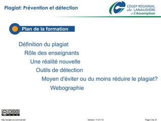 Plagiat: Prévention et détection



                        Plan de la formation


                    Définition du plagiat
                           Rôle des enseignants
                                Une réalité nouvelle
                                  Outils de détection
                                    Moyen d'éviter ou du moins réduire le plagiat?
                                        Webographie




http://projet-civ.com/carnet/                           Version: 11-01-13    Page 5 de 31
 