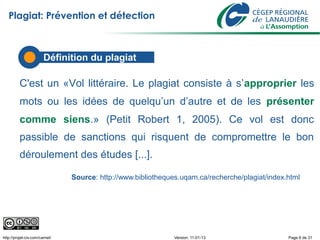 Plagiat: Prévention et détection



                        Définition du plagiat

          C'est un «Vol littéraire. Le plagiat consiste à s’approprier les
          mots ou les idées de quelqu’un d’autre et de les présenter
          comme siens.» (Petit Robert 1, 2005). Ce vol est donc
          passible de sanctions qui risquent de compromettre le bon
          déroulement des études [...].

                                Source: http://www.bibliotheques.uqam.ca/recherche/plagiat/index.html




http://projet-civ.com/carnet/                                  Version: 11-01-13                 Page 6 de 31
 