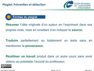 Plagiat: Prévention et détection



                        Formes du plagiat

          Résumer l’idée originale d’un auteur en l’exprimant dans ses
          propres mots, mais en omettant d’en indiquer la source;


          Traduire partiellement ou totalement un texte sans en
          mentionner la provenance;


          Réutiliser un travail produit dans un autre cours sans avoir
          obtenu au préalable l’accord du professeur;

http://projet-civ.com/carnet/               Version: 11-01-13       Page 8 de 31
 