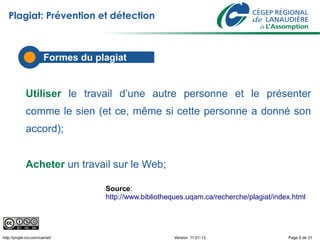 Plagiat: Prévention et détection



                        Formes du plagiat


             Utiliser le travail d’une autre personne et le présenter
             comme le sien (et ce, même si cette personne a donné son
             accord);


             Acheter un travail sur le Web;

                                    Source:
                                    http://www.bibliotheques.uqam.ca/recherche/plagiat/index.html




http://projet-civ.com/carnet/                           Version: 11-01-13                  Page 9 de 31
 