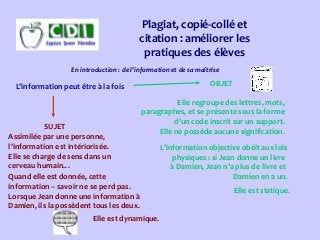 Plagiat, copié-collé et
citation : améliorer les
pratiques des élèves
En introduction : de l’information et de sa maîtrise
L’information peut être à la fois OBJET
SUJET
Elle regroupe des lettres, mots,
paragraphes, et se présente sous la forme
d’un code inscrit sur un support.
Elle ne possède aucune signification.
Assimilée par une personne,
l’information est intériorisée.
Elle se charge de sens dans un
cerveau humain…
L’information objective obéit aux lois
physiques : si Jean donne un livre
à Damien, Jean n’a plus de livre et
Damien en a un.Quand elle est donnée, cette
information – savoir ne se perd pas.
Lorsque Jean donne une information à
Damien, ils la possèdent tous les deux.
Elle est statique.
Elle est dynamique.
 