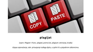 plagijat
(njem. Plagiat < franc. plagiat, prema lat. plagium: otimanje, krađa)
slijepo oponašanje, odn. prisvajanje tuđega djela, u cjelini ili u pojedinim odlomcima.
 