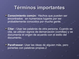 Términos importantesTérminos importantes
Conocimiento común: Hechos que pueden ser
encontrados en numerosos lugares por ser
probablemente conocidos por mucha gente.
Citar : Usar las palabras de otra persona. Cuando se
cita, se utilizan signos de demarcación (comillas) y se
documenta el origen de acuerdo con el estilo del
documento.
Parafrasear: Usar las ideas de alguien más, pero
ponerlas con palabras propias.2
 